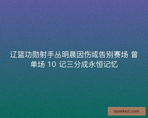 辽篮功勋射手丛明晨因伤或告别赛场 曾单场 10 记三分成永恒记忆