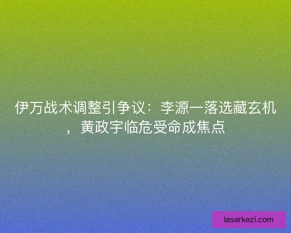 伊万战术调整引争议：李源一落选藏玄机，黄政宇临危受命成焦点