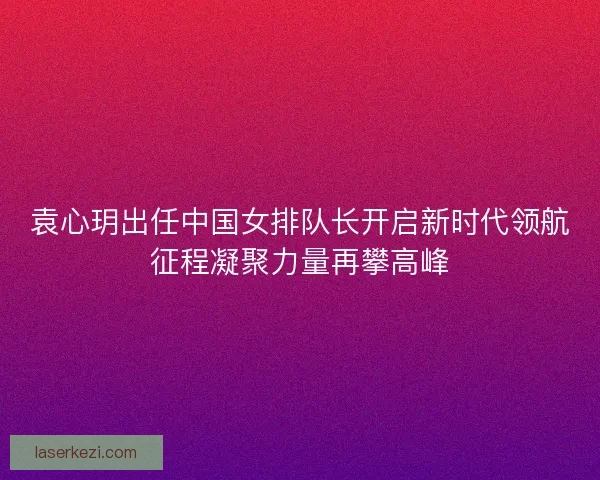 袁心玥出任中国女排队长开启新时代领航征程凝聚力量再攀高峰