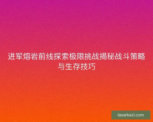 进军熔岩前线探索极限挑战揭秘战斗策略与生存技巧