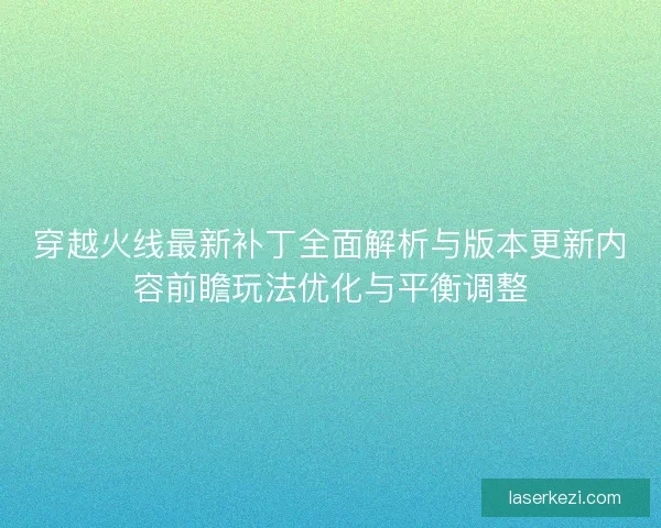 穿越火线最新补丁全面解析与版本更新内容前瞻玩法优化与平衡调整