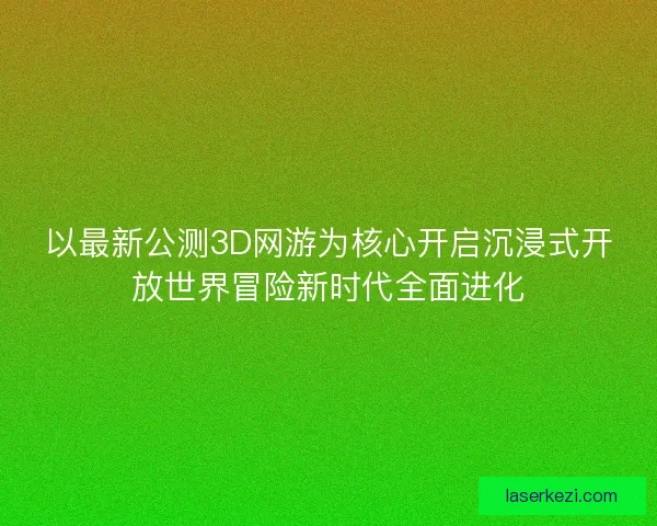 以最新公测3D网游为核心开启沉浸式开放世界冒险新时代全面进化