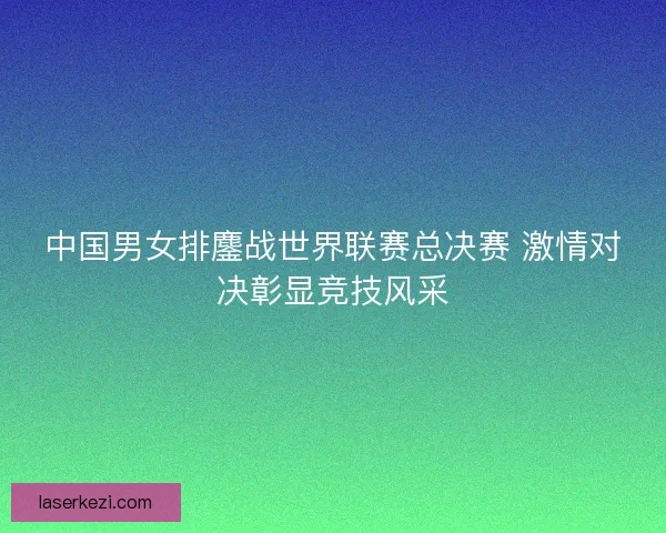 中国男女排鏖战世界联赛总决赛 激情对决彰显竞技风采