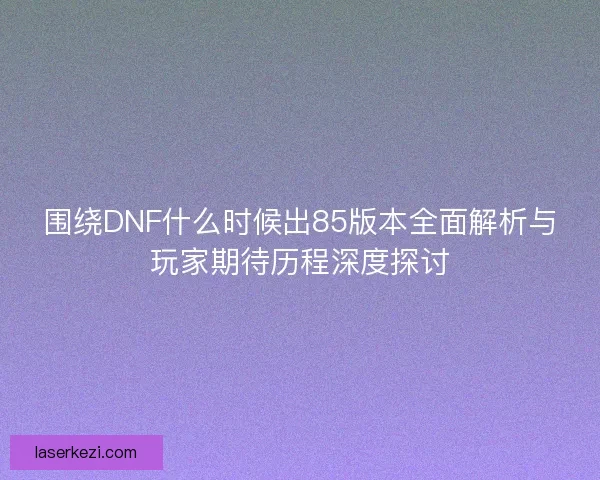 围绕DNF什么时候出85版本全面解析与玩家期待历程深度探讨