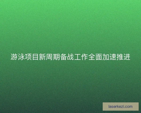游泳项目新周期备战工作全面加速推进
