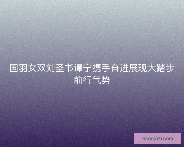 国羽女双刘圣书谭宁携手奋进展现大踏步前行气势