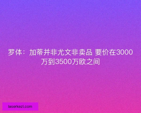 罗体：加蒂并非尤文非卖品 要价在3000万到3500万欧之间