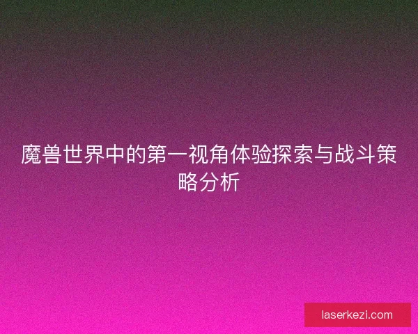 魔兽世界中的第一视角体验探索与战斗策略分析