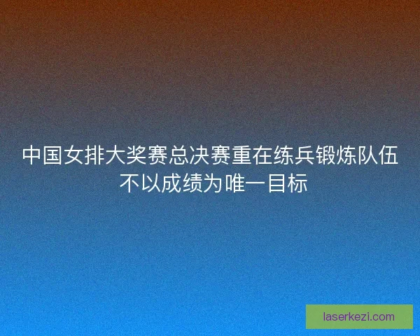 中国女排大奖赛总决赛重在练兵锻炼队伍 不以成绩为唯一目标