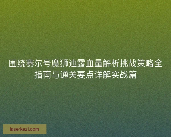 围绕赛尔号魔狮迪露血量解析挑战策略全指南与通关要点详解实战篇