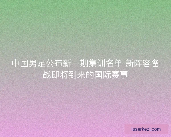中国男足公布新一期集训名单 新阵容备战即将到来的国际赛事