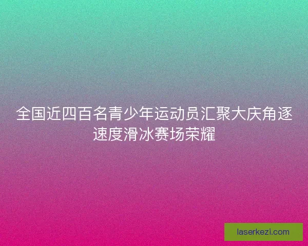 全国近四百名青少年运动员汇聚大庆角逐速度滑冰赛场荣耀