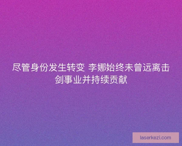 尽管身份发生转变 李娜始终未曾远离击剑事业并持续贡献 尽管身份发生转变 李娜始终未曾远离击剑事业并持续贡献