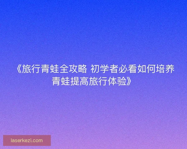 《旅行青蛙全攻略 初学者必看如何培养青蛙提高旅行体验》