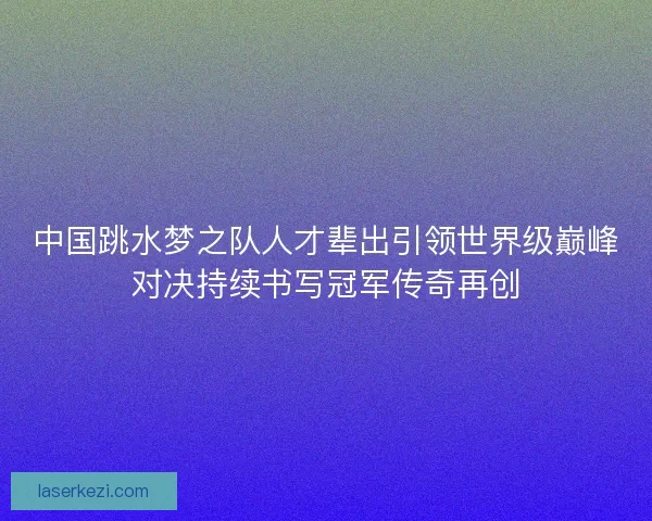 中国跳水梦之队人才辈出引领世界级巅峰对决持续书写冠军传奇再创
