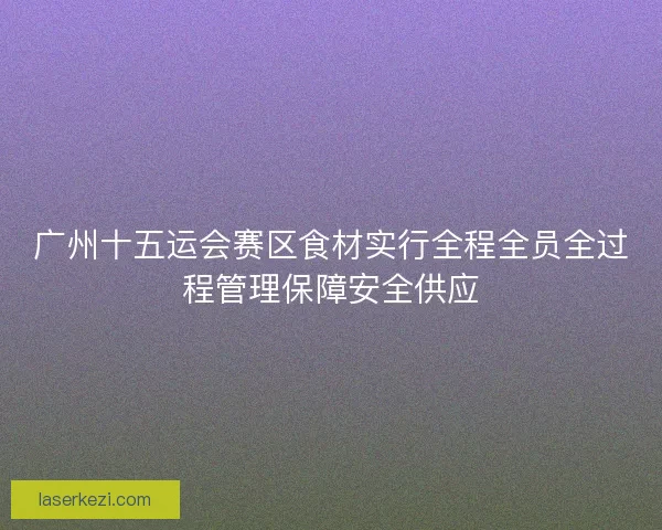 广州十五运会赛区食材实行全程全员全过程管理保障安全供应