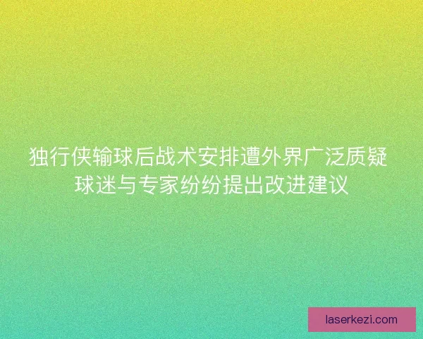 独行侠输球后战术安排遭外界广泛质疑 球迷与专家纷纷提出改进建议