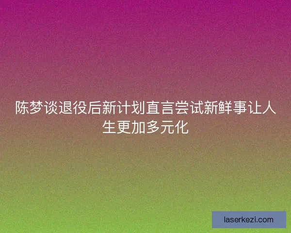 陈梦谈退役后新计划直言尝试新鲜事让人生更加多元化